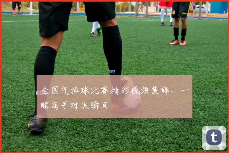 全国气排球比赛精彩视频集锦,一睹高手对决瞬间