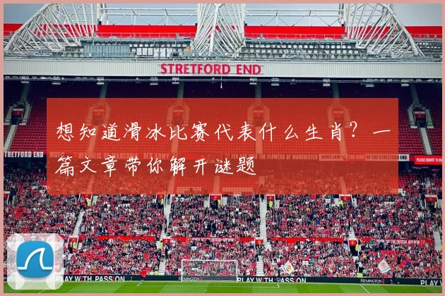想知道滑冰比赛代表什么生肖?一篇文章带你解开谜题