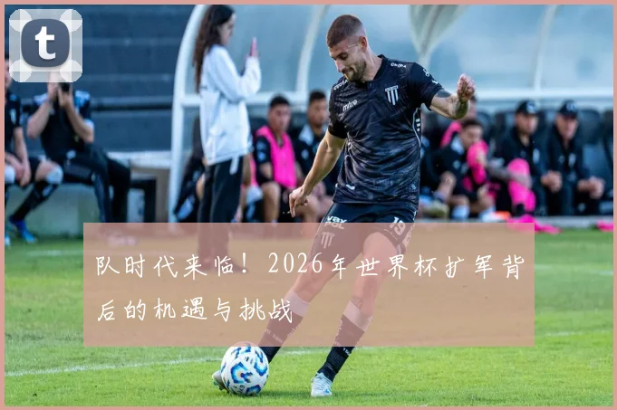 队时代来临!2026年世界杯扩军背后的机遇与挑战