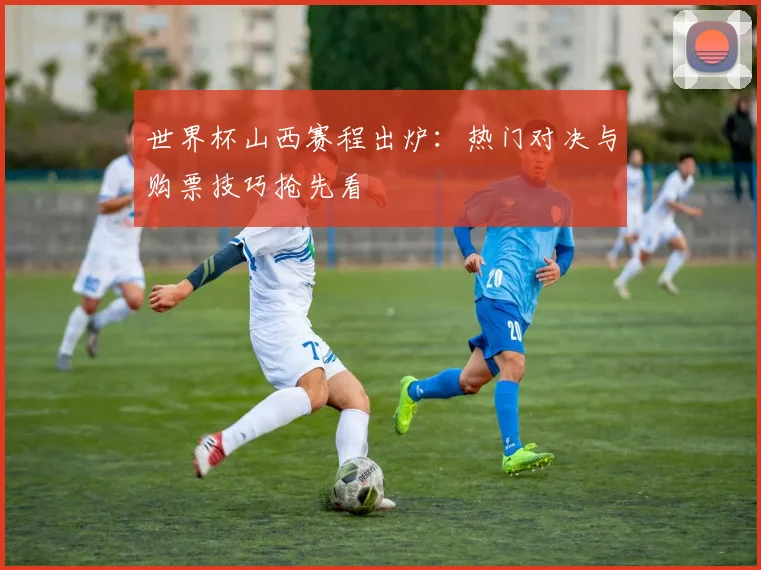 世界杯山西赛程出炉:热门对决与购票技巧抢先看