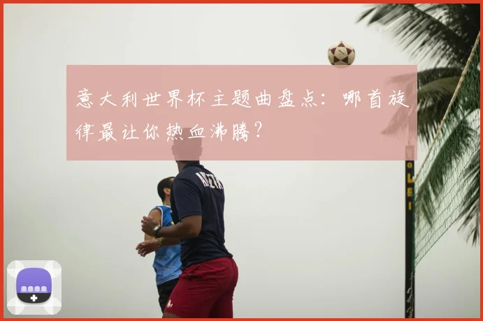 意大利世界杯主题曲盘点：哪首旋律最让你热血沸腾？